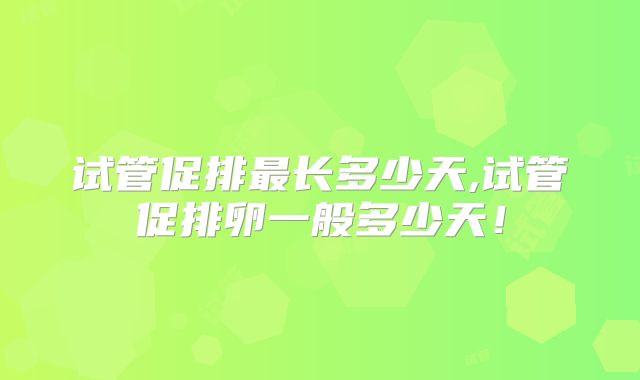 试管促排最长多少天,试管促排卵一般多少天！