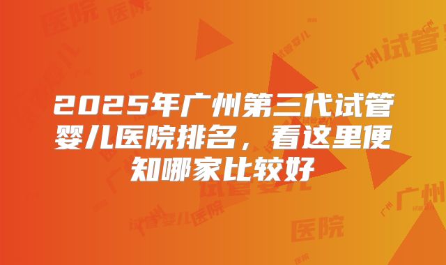 2025年广州第三代试管婴儿医院排名，看这里便知哪家比较好