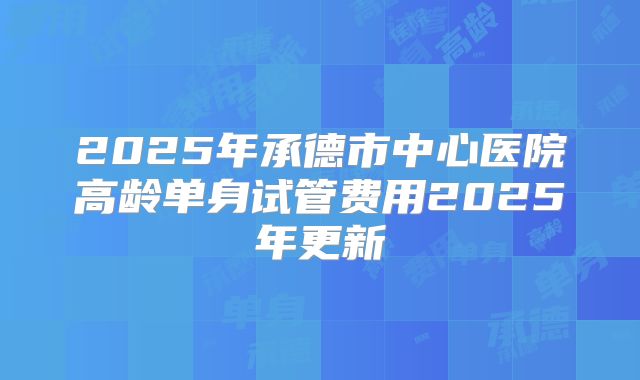 2025年承德市中心医院高龄单身试管费用2025年更新