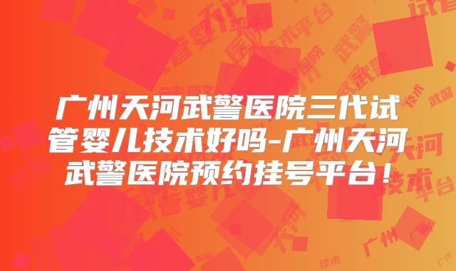广州天河武警医院三代试管婴儿技术好吗-广州天河武警医院预约挂号平台！