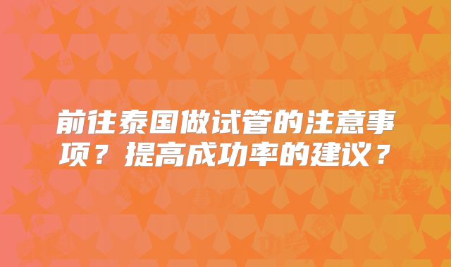 前往泰国做试管的注意事项？提高成功率的建议？