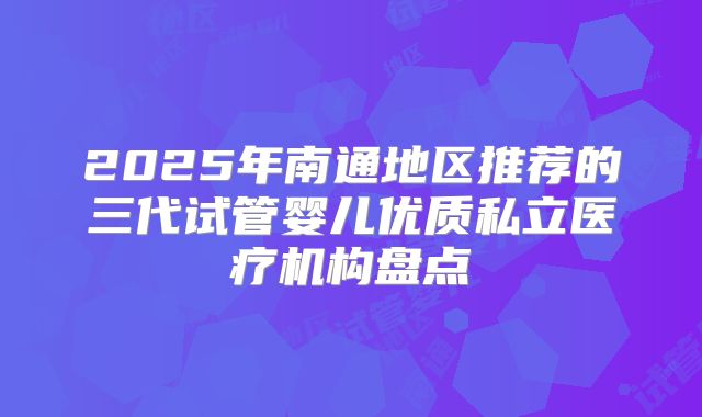 2025年南通地区推荐的三代试管婴儿优质私立医疗机构盘点