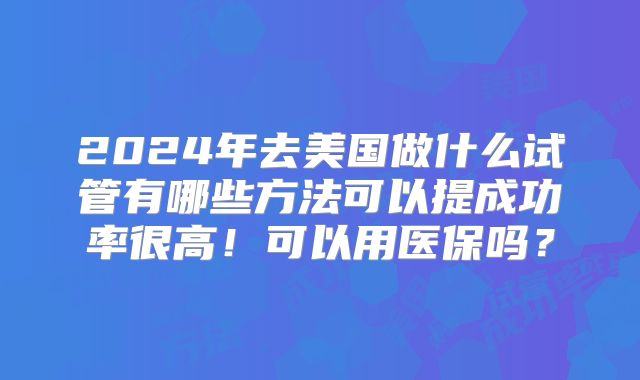 2024年去美国做什么试管有哪些方法可以提成功率很高!可以用医保吗?