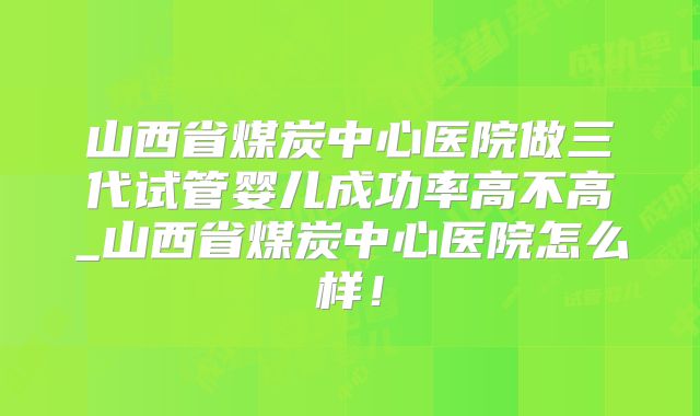 山西省煤炭中心医院做三代试管婴儿成功率高不高_山西省煤炭中心医院怎么样！