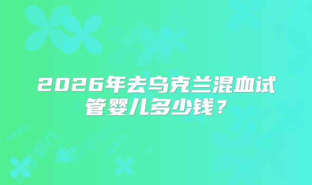 2026年去乌克兰混血试管婴儿多少钱？