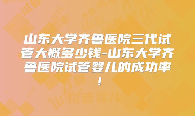 山东大学齐鲁医院三代试管大概多少钱-山东大学齐鲁医院试管婴儿的成功率！
