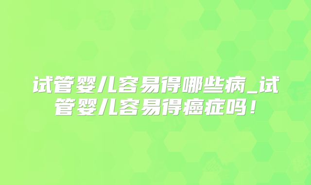 试管婴儿容易得哪些病_试管婴儿容易得癌症吗！
