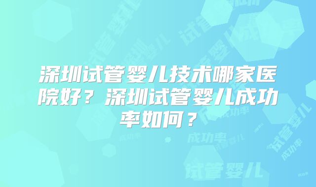 深圳试管婴儿技术哪家医院好？深圳试管婴儿成功率如何？