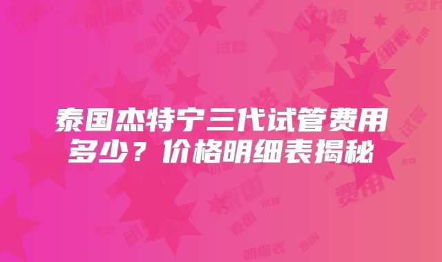 泰国杰特宁三代试管费用多少？价格明细表揭秘