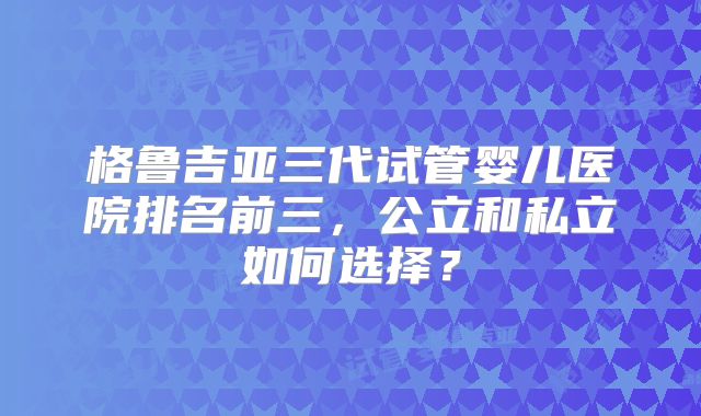 格鲁吉亚三代试管婴儿医院排名前三，公立和私立如何选择？