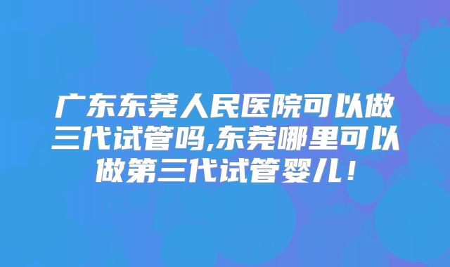 广东东莞人民医院可以做三代试管吗,东莞哪里可以做第三代试管婴儿!