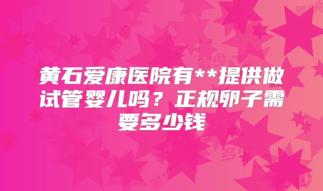 黄石爱康医院有**提供做试管婴儿吗?正规卵子需要多少钱
