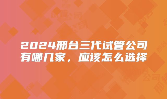 2024邢台三代试管公司有哪几家，应该怎么选择