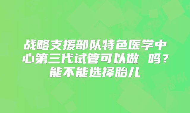战略支援部队特色医学中心第三代试管可以做 吗？能不能选择胎儿