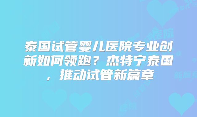 泰国试管婴儿医院专业创新如何领跑？杰特宁泰国，推动试管新篇章