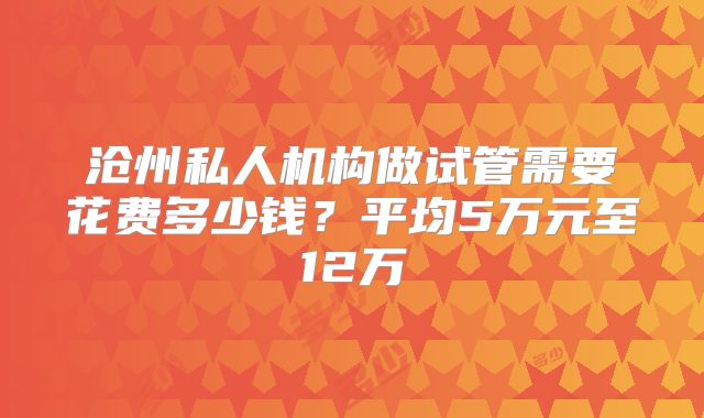 沧州私人机构做试管需要花费多少钱?平均5万元至12万