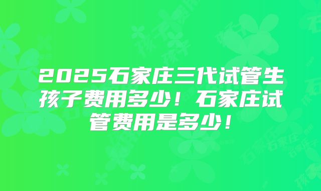 2025石家庄三代试管生孩子费用多少！石家庄试管费用是多少！