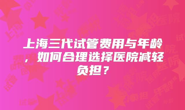 上海三代试管费用与年龄，如何合理选择医院减轻负担？