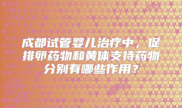 成都试管婴儿治疗中,促排卵药物和黄体支持药物分别有哪些作用?