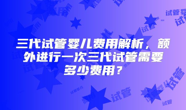 三代试管婴儿费用解析，额外进行一次三代试管需要多少费用？
