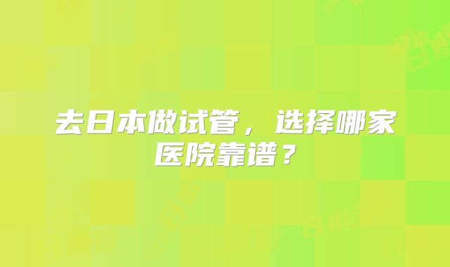 去日本做试管，选择哪家医院靠谱？