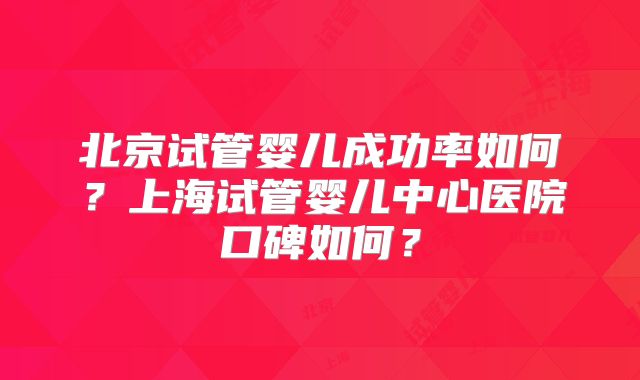 北京试管婴儿成功率如何？上海试管婴儿中心医院口碑如何？
