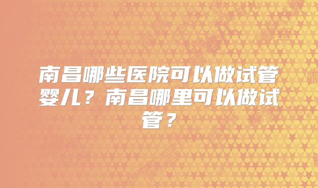 南昌哪些医院可以做试管婴儿？南昌哪里可以做试管？