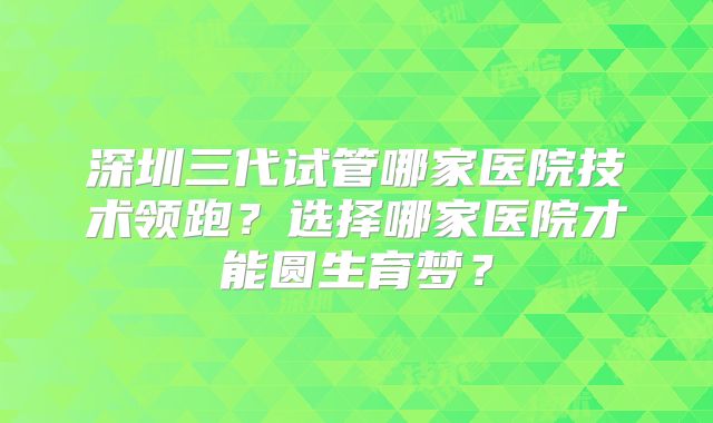 深圳三代试管哪家医院技术领跑？选择哪家医院才能圆生育梦？