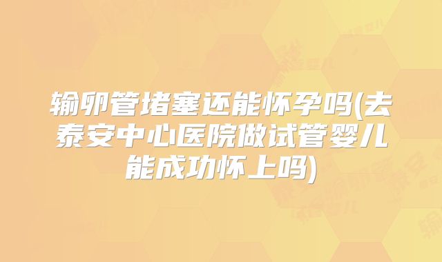 输卵管堵塞还能怀孕吗(去泰安中心医院做试管婴儿能成功怀上吗)