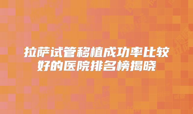 拉萨试管移植成功率比较好的医院排名榜揭晓