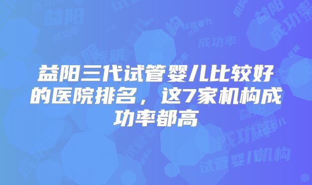 益阳三代试管婴儿比较好的医院排名，这7家机构成功率都高
