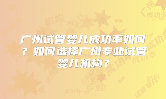 广州试管婴儿成功率如何？如何选择广州专业试管婴儿机构？