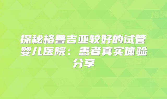 探秘格鲁吉亚较好的试管婴儿医院：患者真实体验分享