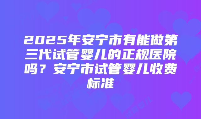 2025年安宁市有能做第三代试管婴儿的正规医院吗？安宁市试管婴儿收费标准