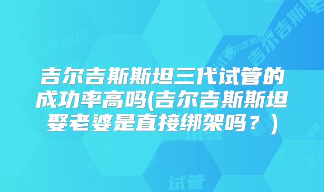 吉尔吉斯斯坦三代试管的成功率高吗(吉尔吉斯斯坦娶老婆是直接绑架吗？)
