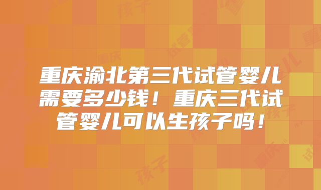 重庆渝北第三代试管婴儿需要多少钱！重庆三代试管婴儿可以生孩子吗！
