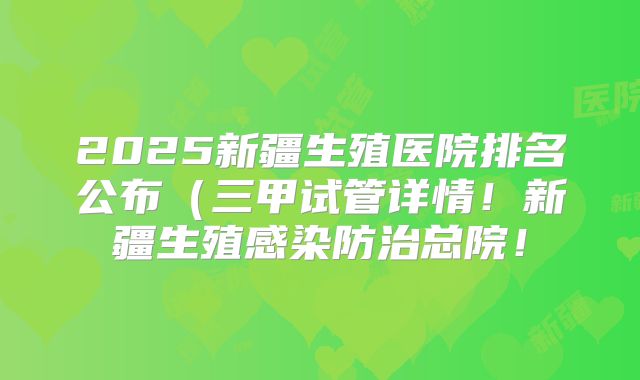 2025新疆生殖医院排名公布（三甲试管详情！新疆生殖感染防治总院！