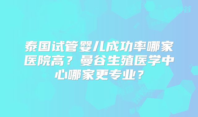 泰国试管婴儿成功率哪家医院高？曼谷生殖医学中心哪家更专业？