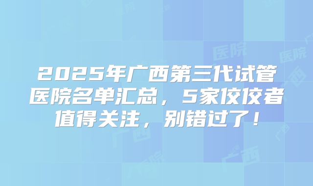 2025年广西第三代试管医院名单汇总，5家佼佼者值得关注，别错过了！