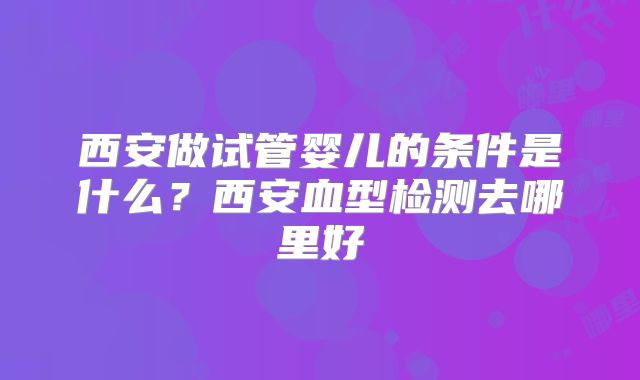西安做试管婴儿的条件是什么？西安血型检测去哪里好