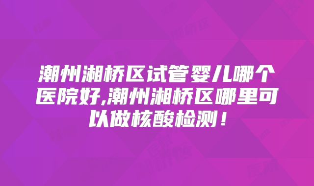 潮州湘桥区试管婴儿哪个医院好,潮州湘桥区哪里可以做核酸检测!