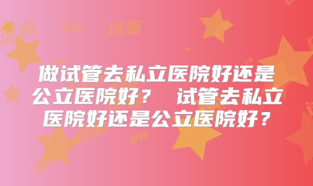 做试管去私立医院好还是公立医院好？ 试管去私立医院好还是公立医院好？