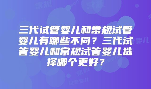 三代试管婴儿和常规试管婴儿有哪些不同？三代试管婴儿和常规试管婴儿选择哪个更好？