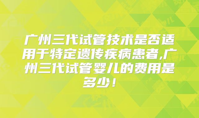 广州三代试管技术是否适用于特定遗传疾病患者,广州三代试管婴儿的费用是多少！