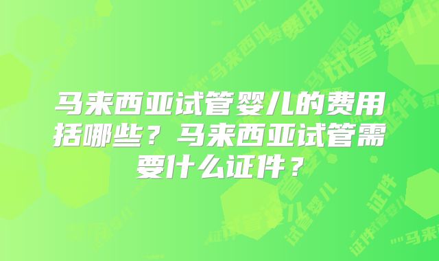 马来西亚试管婴儿的费用括哪些？马来西亚试管需要什么证件？