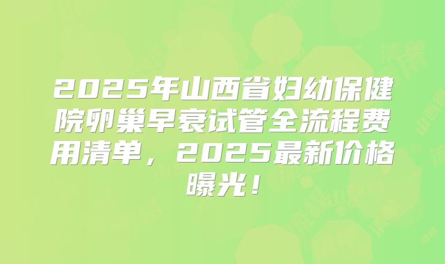 2025年山西省妇幼保健院卵巢早衰试管全流程费用清单,2025最新价格曝光!