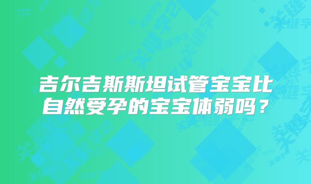 吉尔吉斯斯坦试管宝宝比自然受孕的宝宝体弱吗？