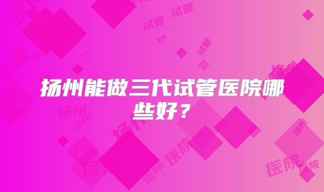 扬州能做三代试管医院哪些好？