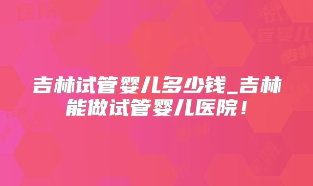 吉林试管婴儿多少钱_吉林能做试管婴儿医院！