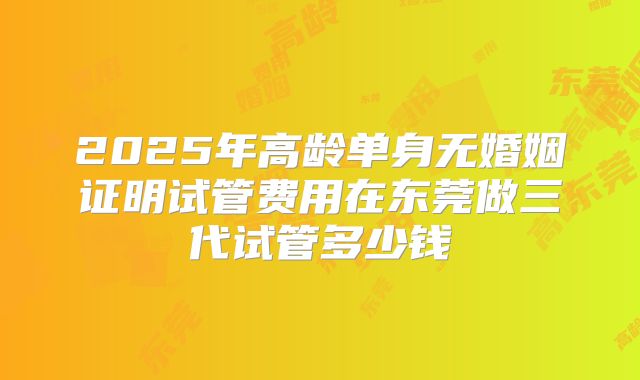 2025年高龄单身无婚姻证明试管费用在东莞做三代试管多少钱
